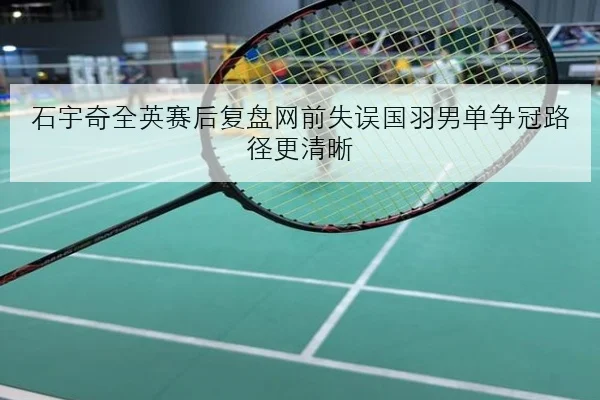 石宇奇全英赛后复盘网前失误国羽男单争冠路径更清晰